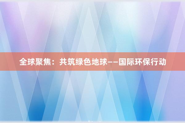 全球聚焦：共筑绿色地球——国际环保行动