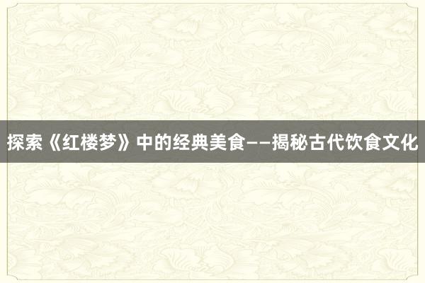 探索《红楼梦》中的经典美食——揭秘古代饮食文化