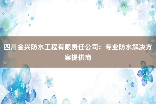 四川金兴防水工程有限责任公司：专业防水解决方案提供商