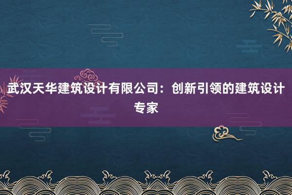 武汉天华建筑设计有限公司：创新引领的建筑设计专家